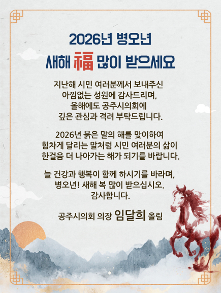 2026년 병오년
새해 福 많이 받으세요 
지난해 시민 여러분께서 보내주신 
아낌없는 성원에 감사드리며,
올해에도 공주시의회에 
깊은 관심과 격려 부탁드립니다.
2026년 붉은 말의 해를 맞이하여
힘차게 달리는 말처럼 시민 여러분의 삶이
한걸음 더 나아가는 해가 되기를 바랍니다. 
늘 건강과 행복이 함께 하시기를 바라며,
병오년! 새해 복 많이 받으십시오.
감사합니다.
공주시의회 의장 임달희 올림