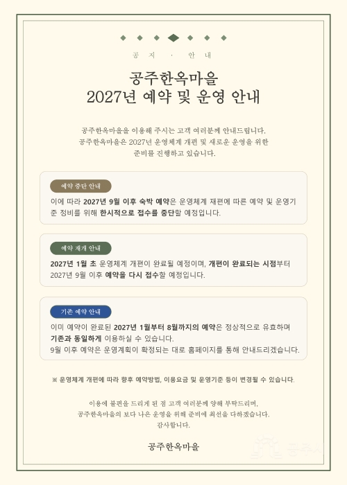 공지 · 안내

공주한옥마을
2027년 예약 및 운영 안내

공주한옥마을을 이용해 주시는 고객 여러분께 안내드립니다.
공주한옥마을은 2027년 운영체계 개편 및 새로운 운영을 위한
준비를 진행하고 있습니다.

예약 중단 안내
이에 따라 2027년 9월 이후 숙박 예약은 운영체계 재편에 따른 예약 및 운영기
준 정비를 위해 한시적으로 접수를 중단할 예정입니다.

예약 재개 안내
2027년 1월 초 운영체계 개편이 완료될 예정이며, 개편이 완료되는 시점부터
2027년 9월 이후 예약을 다시 접수할 예정입니다.

기존 예약 안내
이미 예약이 완료된 2027년 1월부터 8월까지의 예약은 정상적으로 유효하며
기존과 동일하게 이용하실 수 있습니다.
9월 이후 예약은 운영계획이 확정되는 대로 홈페이지를 통해 안내드리겠습니다.

※ 운영체계 개편에 따라 향후 예약방법, 이용요금 및 운영기준 등이 변경될 수 있습니다.

이용에 불편을 드리게 된 점 고객 여러분께 양해 부탁드리며,
공주한옥마을의 보다 나은 운영을 위해 준비에 최선을 다하겠습니다.
감사합니다.

공주한옥마을