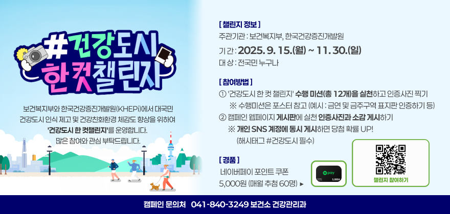 건강도시 한 컷 챌린지

보건복지부와 한국건강증진개발원(KHEPi)에서 대국민 건강도시 인식 제고 및 건강친화환경 체감도 향상을 위하여
'건강도시 한 컷챌린지'를 운영합니다. 많은 참여와 관심 부탁드립니다.

[ 챌린지 정보 ]
◎ 주관기관 : 보건복지부, 한국건강증진개발원
◎ 기 간 : 2025. 9. 15.(월) ~ 11. 30.(일)
◎ 대 상 : 전국민 누구나
[ 참여방법 ]
① '건강도시 한 컷 챌린지' 수행미션(총 12개)을 실천하고 인증사진 찍기
※ 수행미션은 포스터 참고(예시 : 금연 및 금주구역 표지판 인증하기 등)
② 캠페인 웹페이지 게시판에 실천 인증사진과 소감 게시하기
※ 개인 SNS 계정에 동시 게시하면 당첨 확률 UP! (해시태그 #건강도시 필수)
[ 경품 ]
◎ 네이버페이 포인트 쿠폰 5,000원 (매월 추첨 60명)
※ 캠페인 문의처 : 041-840-3249(보건소 건강관리과)