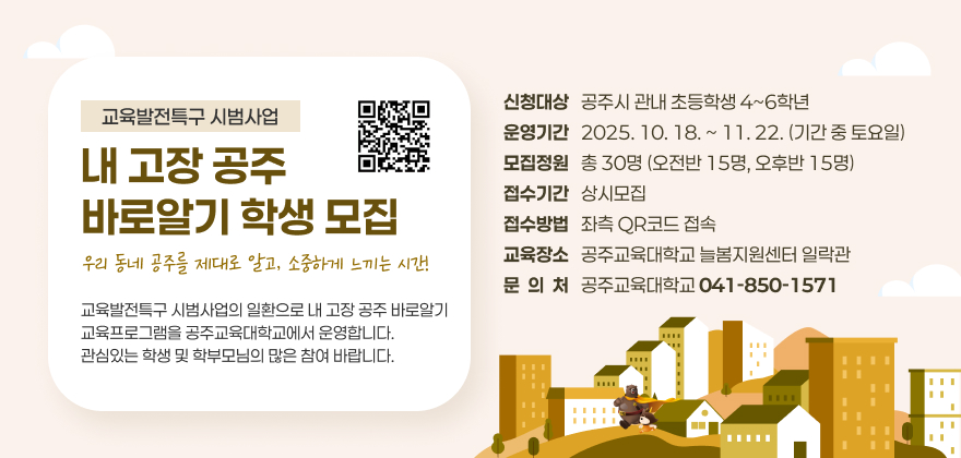 교육발전특구 시범사업 내 고장 공주 바로알기 학생 모집
우리 동네 공주를 제대로 알고, 소중하게 느끼는 시간!
교육발전특구 시범사업의 일환으로 내 고장 공주 바로알기 교육프로그램을 공주교육대학교에서 운영합니다.
관심있는 학생 및 학부모님의 많은 참여 바랍니다.
신청대상 : 공주시 관내 초등학생 4~6학년
운영기간 : 2025. 10. 18. ~ 11. 22. (기간 중 토요일)
모집정원 : 총 30명 (오전반 15명, 오후반 15명)
접수기간 : 상시모집
접수방법 : 아래 포스터의 QR코드 접속
교육장소 : 공주교육대학교 늘봄지원센터 일락관
문 의 처 : 공주교육대학교 (☎041-850-1571)