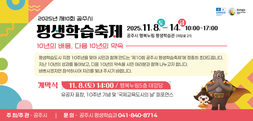 제10회 공주시 평생학습축제
공주시 평생학습도시 지정 10주년을 맞아 시민과 함께 만드는 ‘제10회 공주시 평생학습축제’에 정중히 초대드립니다.
지난 10년의 성과를 돌아보고, 다음 10년의 약속을 시민 여러분과 함께 나누고자 합니다.
바쁘시겠지만 참석하시어 자리를 빛내 주시기 바랍니다.
■ 일 시 : 2025. 11. 8.(토) ~ 11. 14.(금) 10:00~17:00
■ 장 소 : 공주시 행복누림 평생학습관(의당로 21)
■ 주 제 : 10년의 배움, 다음 10년의 약속
■ 주 최/주 관 : 공주시
■ 문 의 : 공주시 평생학습과 041-840-8714
◎ 개막식
- 일시/장소 : 11. 8.(토) 14:00 / 행복누림 5층 대강당
- 주요내용 : 유공자 표창, 10주년 기념 및 ‘국제교육도시의 날’ 퍼포먼스