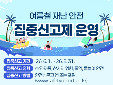 여름철 재난 안전 집중신고제 운영
집중신고 기간 : 26년 6월 1일 부터 26년 8월 31일까지
집중신고 유형 : 호우, 태풍, 산사태 위험, 폭염, 물놀이 안전
집중신고 방법 : 안전신문고 앱 또는 포털 www.safetyreport.go.kr