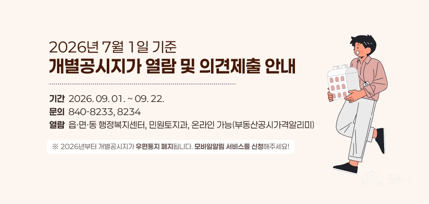 2026년 7월 1일 기준
개별공시지가 열람 및 의견제출 안내
기간  2026. 09. 01. ~ 09. 22. 문의  840-8233, 8234 열람  읍·면·동 행정복지센터, 민원토지과, 온라인 가능(부동산공시가격알리미)
※ 2026년부터 개별공시지가 우편통지 폐지됩니다. 모바일알림 서비스를 신청해주세요!
